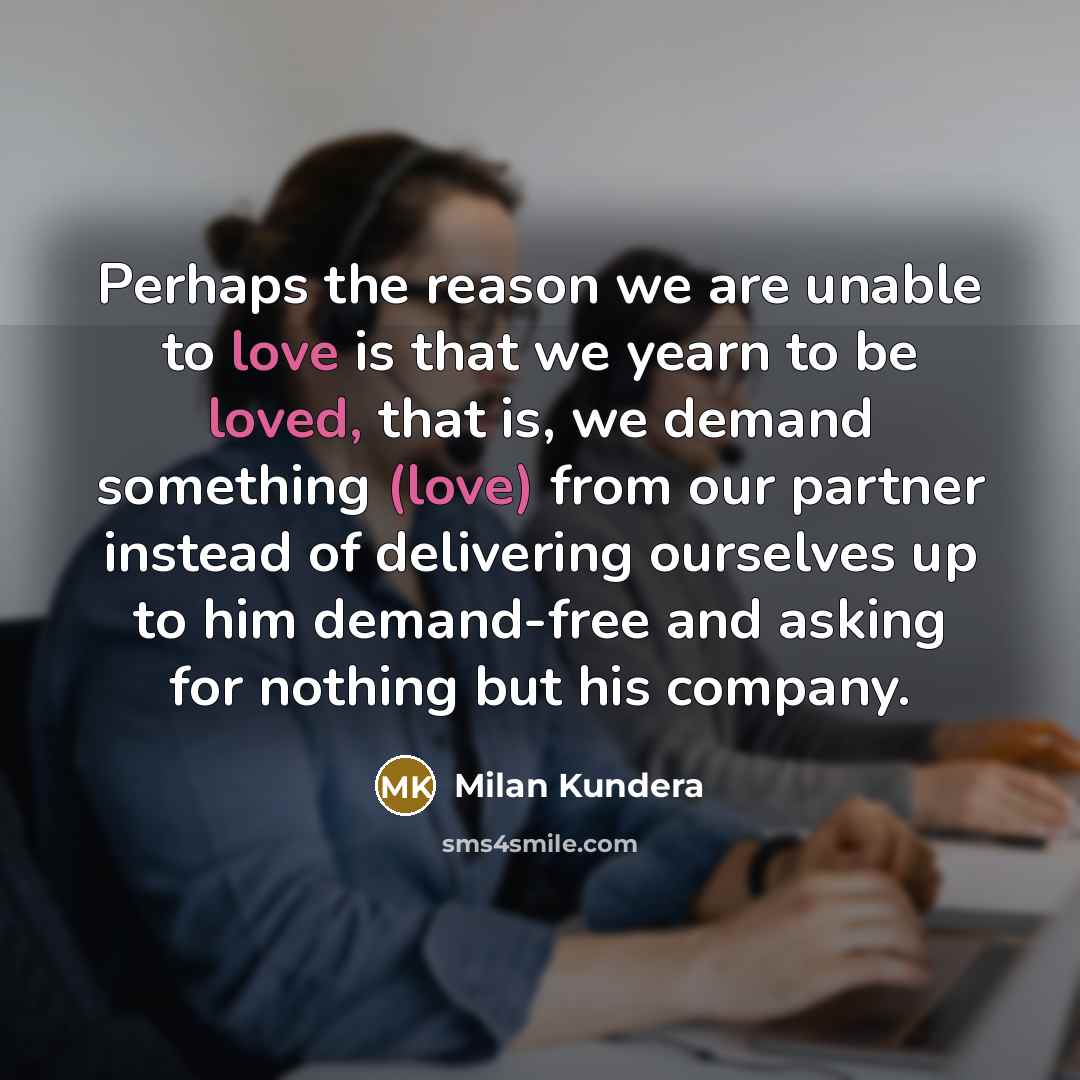 “Perhaps the reason we are unable to love is that we yearn to be loved, that is, we demand something (love) from our partner instead of delivering ourselves up to him demand-free and asking for nothing but his company.” quote by Milan Kundera