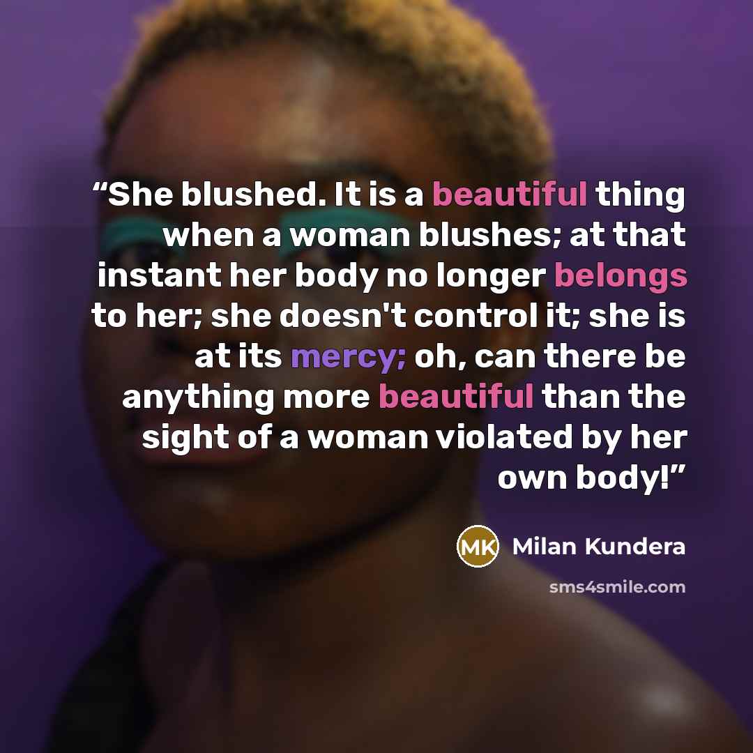 “She blushed. It is a beautiful thing when a woman blushes; at that instant her body no longer belongs to her; she doesn't control it; she is at its mercy; oh, can there be anything more beautiful than the sight of a woman violated by her own body!” quote by Milan Kundera