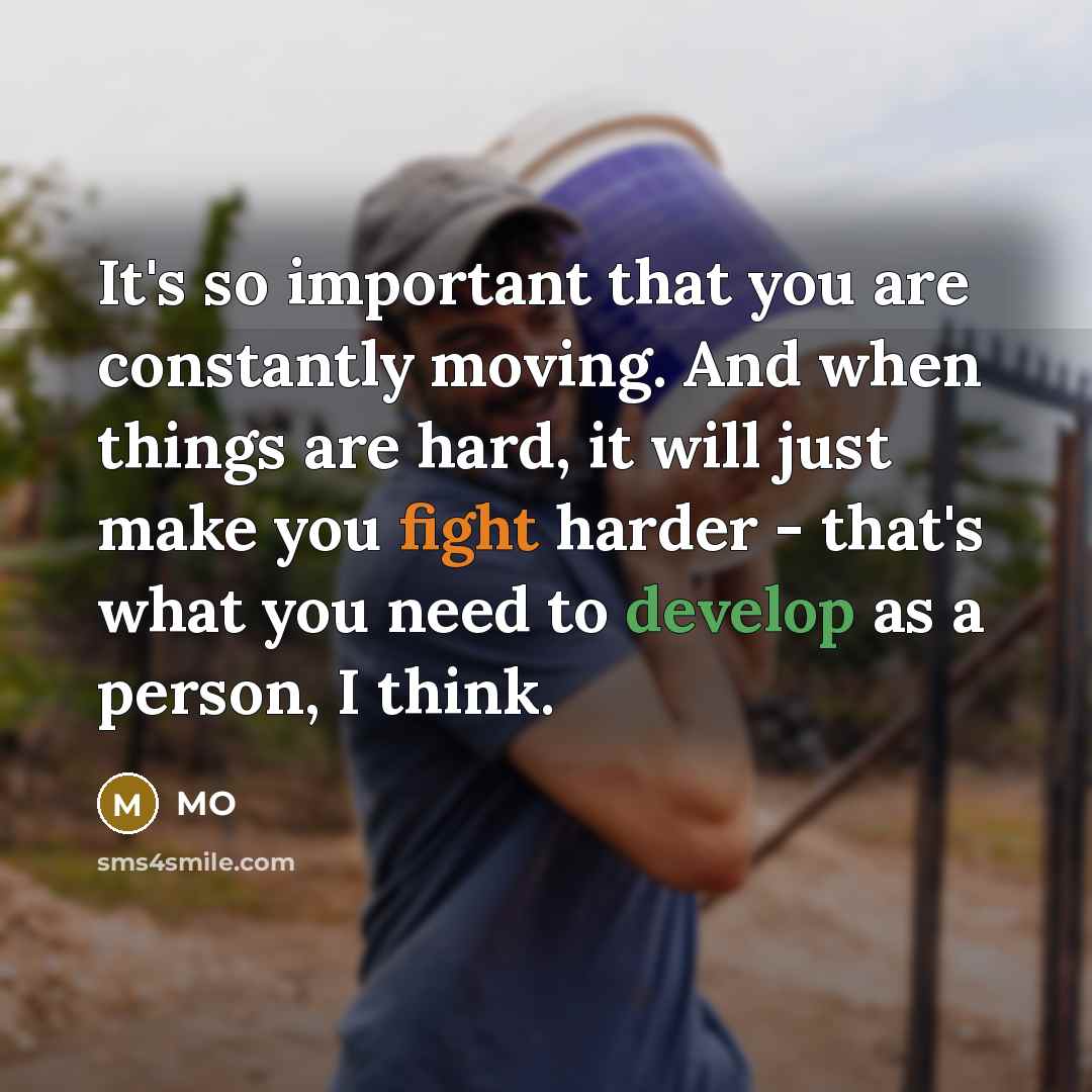 “It's so important that you are constantly moving. And when things are hard, it will just make you fight harder - that's what you need to develop as a person, I think.” quote by MO