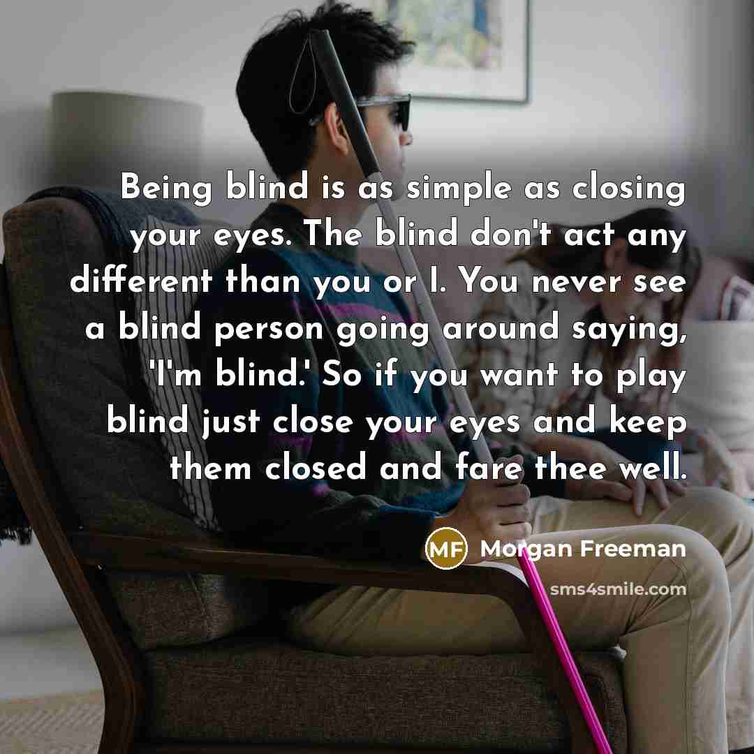 “Being blind is as simple as closing your eyes. The blind don't act any different than you or I. You never see a blind person going around saying, 'I'm blind.' So if you want to play blind just close your eyes and keep them closed and fare thee well.” quote by Morgan Freeman