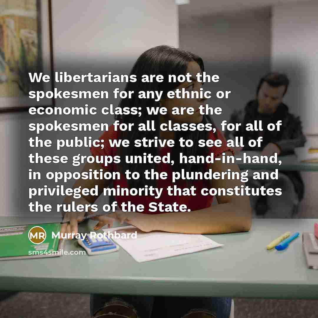 “We libertarians are not the spokesmen for any ethnic or economic class; we are the spokesmen for all classes, for all of the public; we strive to see all of these groups united, hand-in-hand, in opposition to the plundering and privileged minority that constitutes the rulers of the State.” quote by Murray Rothbard