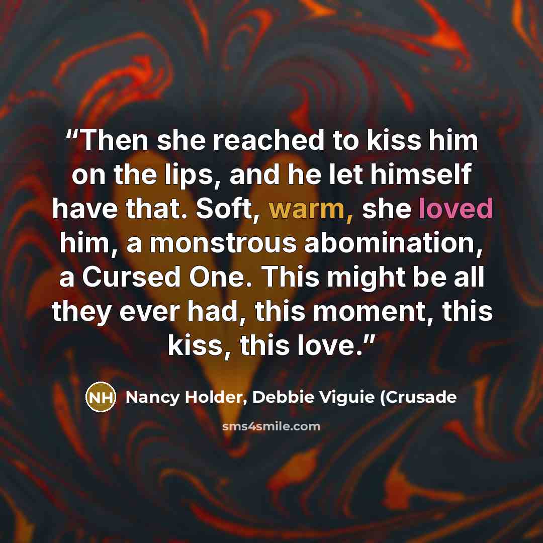 “Then she reached to kiss him on the lips, and he let himself have that. Soft, warm, she loved him, a monstrous abomination, a Cursed One. This might be all they ever had, this moment, this kiss, this love.” quote by Nancy Holder, Debbie Viguie (Crusade