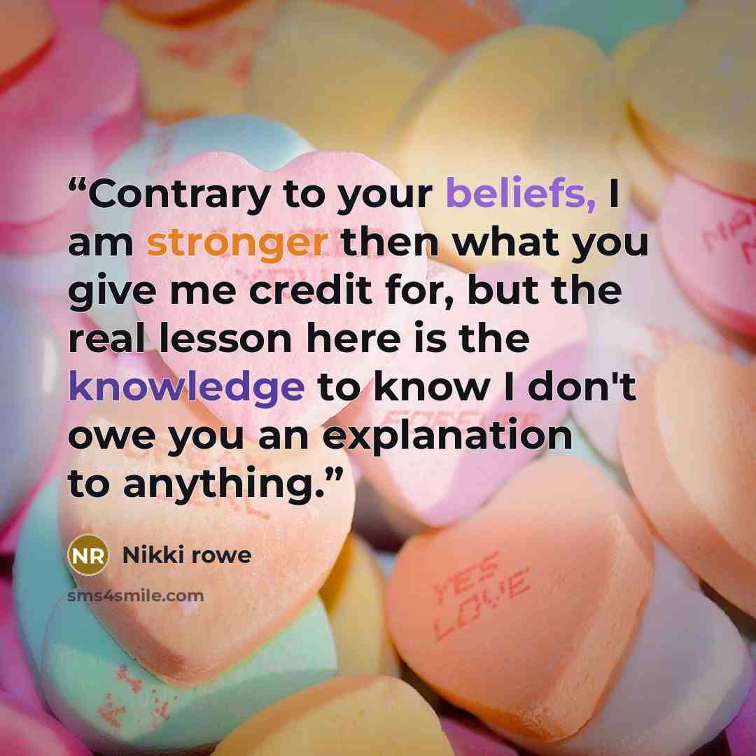 “Contrary to your beliefs, I am stronger then what you give me credit for, but the real lesson here is the knowledge to know I don't owe you an explanation to anything.” quote by Nikki Rowe