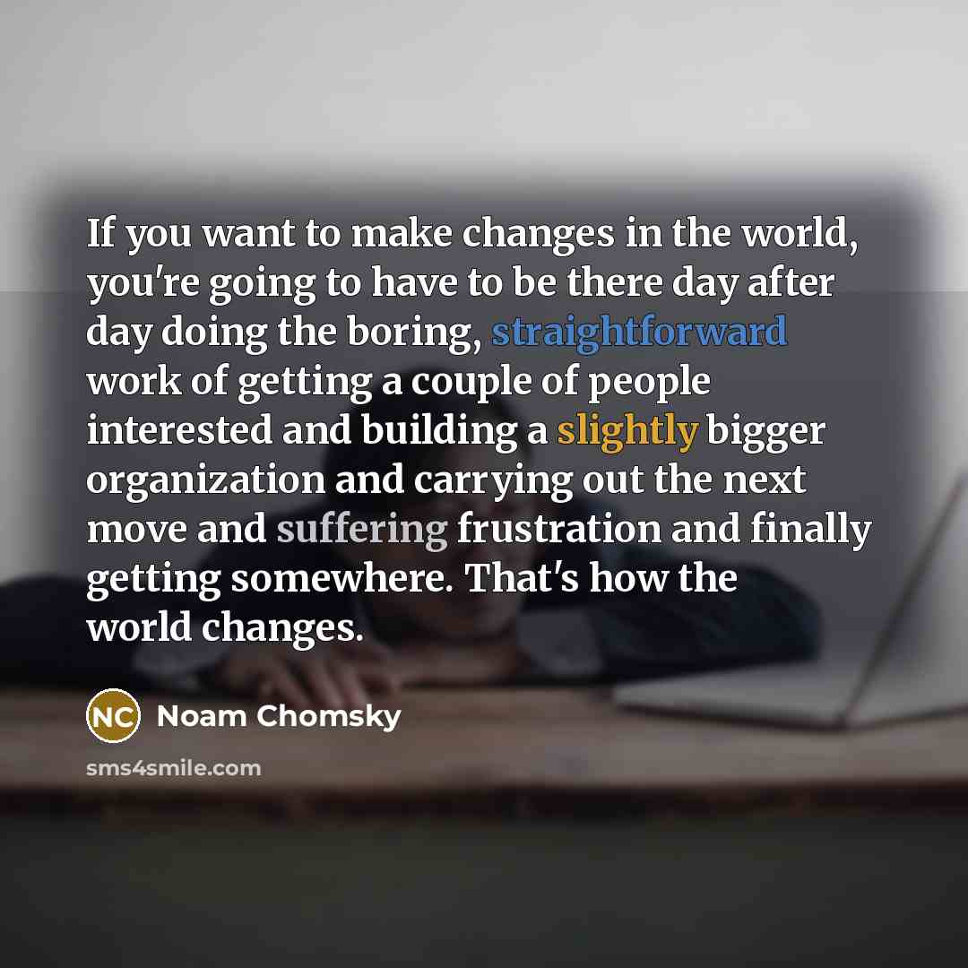 “If you want to make changes in the world, you're going to have to be there day after day doing the boring, straightforward work of getting a couple of people interested and building a slightly bigger organization and carrying out the next move and suffering frustration and finally getting…” quote by Noam Chomsky