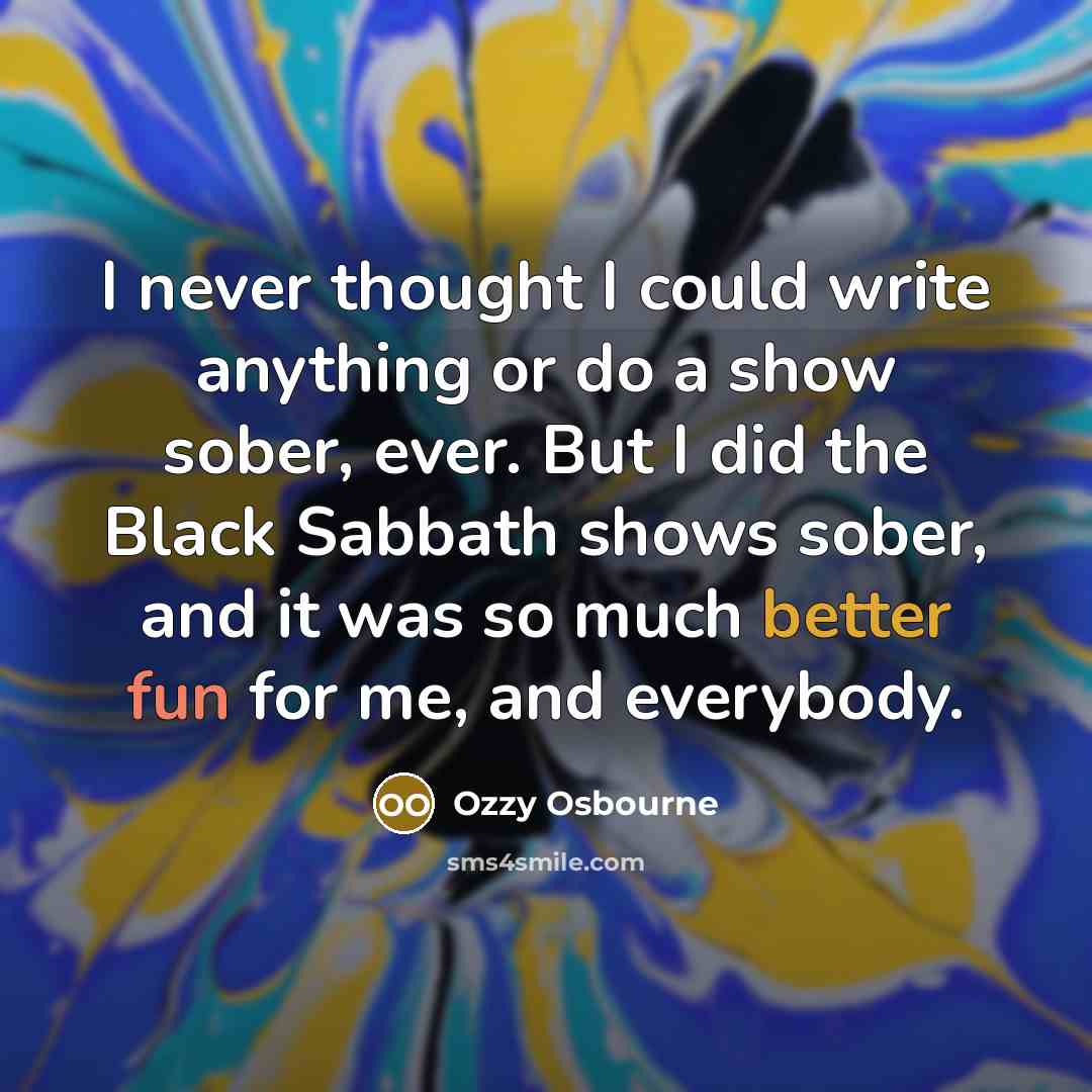 “I never thought I could write anything or do a show sober, ever. But I did the Black Sabbath shows sober, and it was so much better fun for me, and everybody.” quote by Ozzy Osbourne