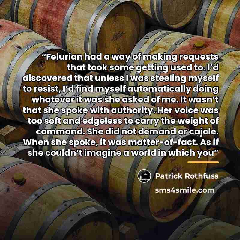 “Felurian had a way of making requests that took some getting used to. I’d discovered that unless I was steeling myself to resist, I’d find myself automatically doing whatever it was she asked of me. It wasn’t that she spoke with authority. Her voice was too soft and edgeless to carry the weight of…” quote by Patrick Rothfuss