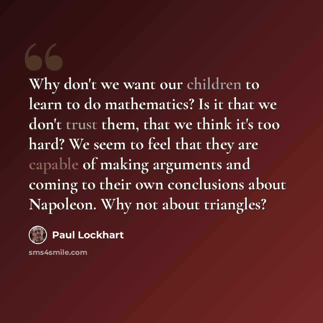 “Why don't we want our children to learn to do mathematics? Is it that we don't trust them, that we think it's too hard? We seem to feel that they are capable of making arguments and coming to their own conclusions about Napoleon. Why not about triangles?” quote by Paul Lockhart