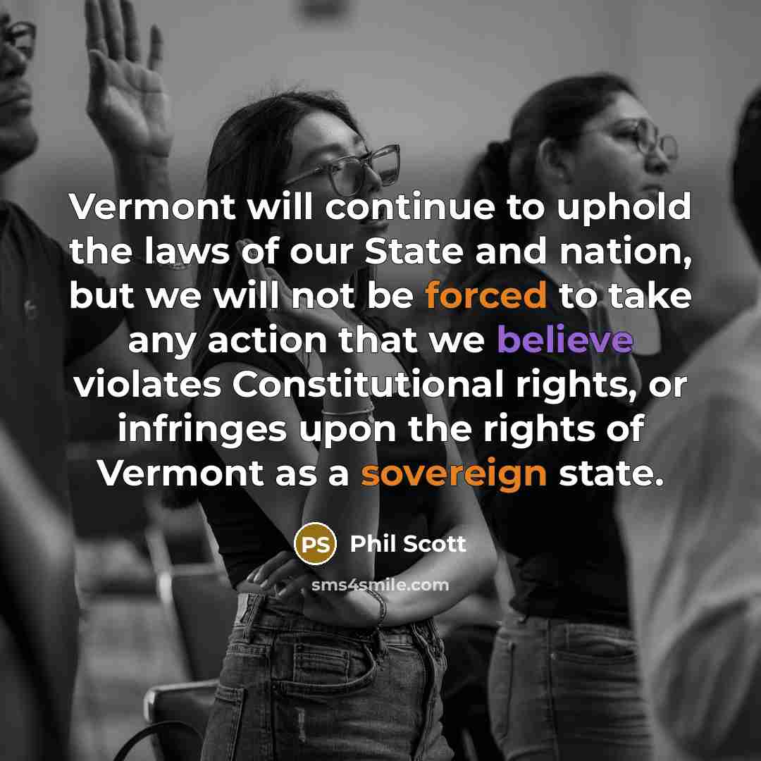 “Vermont will continue to uphold the laws of our State and nation, but we will not be forced to take any action that we believe violates Constitutional rights, or infringes upon the rights of Vermont as a sovereign state.” quote by Phil Scott