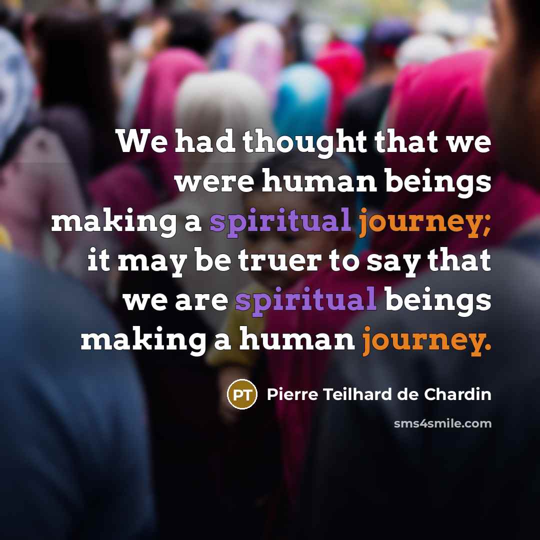 “We had thought that we were human beings making a spiritual journey; it may be truer to say that we are spiritual beings making a human journey.” quote by Pierre Teilhard de Chardin