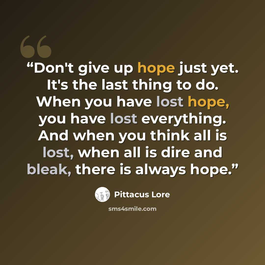 “Don't give up hope just yet. It's the last thing to do. When you have lost hope, you have lost everything. And when you think all is lost, when all is dire and bleak, there is always hope.” quote by Pittacus Lore