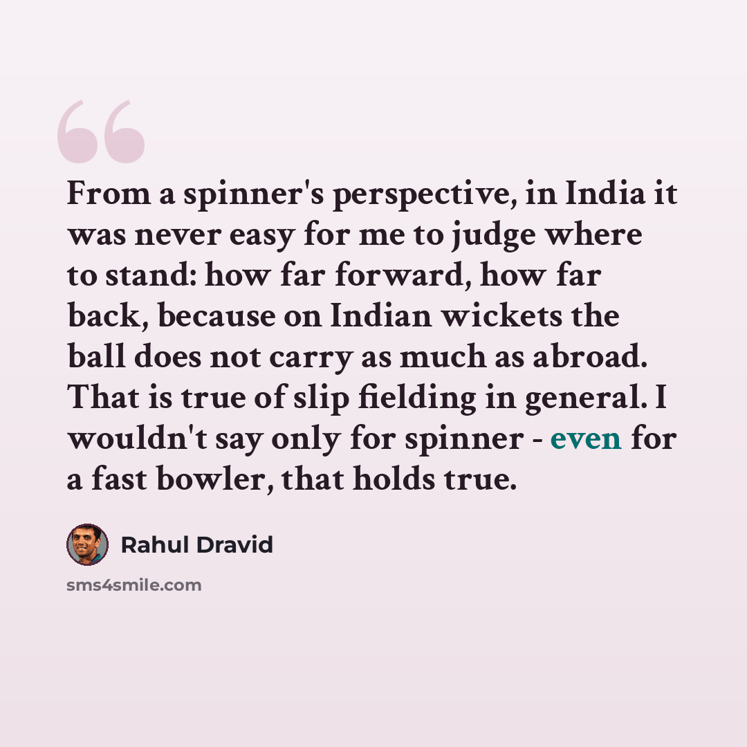“From a spinner's perspective, in India it was never easy for me to judge where to stand: how far forward, how far back, because on Indian wickets the ball does not carry as much as abroad. That is true of slip fielding in general. I wouldn't say only for spinner - even for a fast bowler, that…” quote by Rahul Dravid