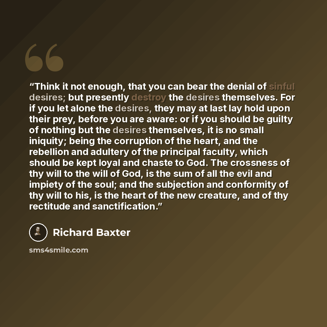 “Think it not enough, that you can bear the denial of sinful desires; but presently destroy the desires themselves. For if you let alone the desires, they may at last lay hold upon their prey, before you are aware: or if you should be guilty of nothing but the desires themselves, it is no small…” quote by Richard Baxter