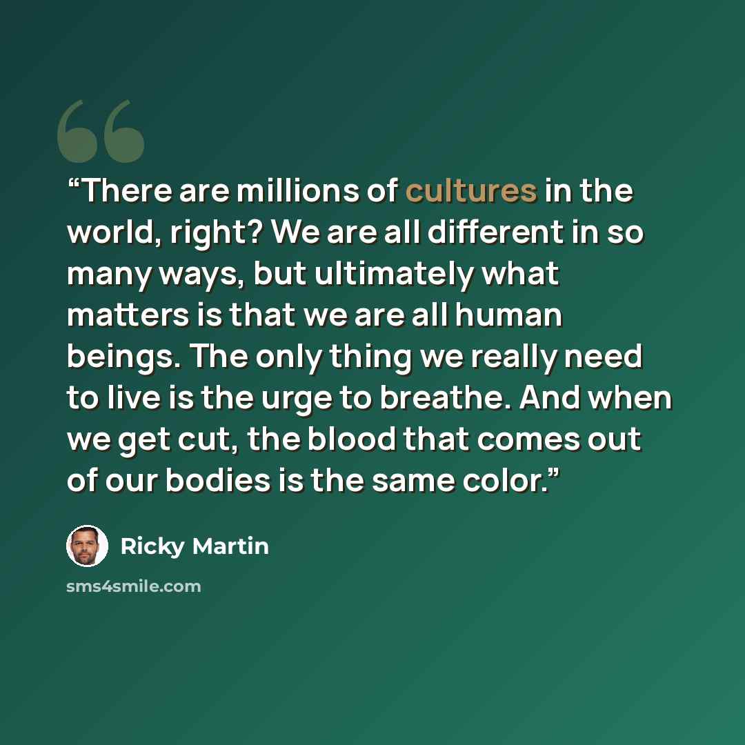 “There are millions of cultures in the world, right? We are all different in so many ways, but ultimately what matters is that we are all human beings. The only thing we really need to live is the urge to breathe. And when we get cut, the blood that comes out of our bodies is the same color.” quote by Ricky Martin