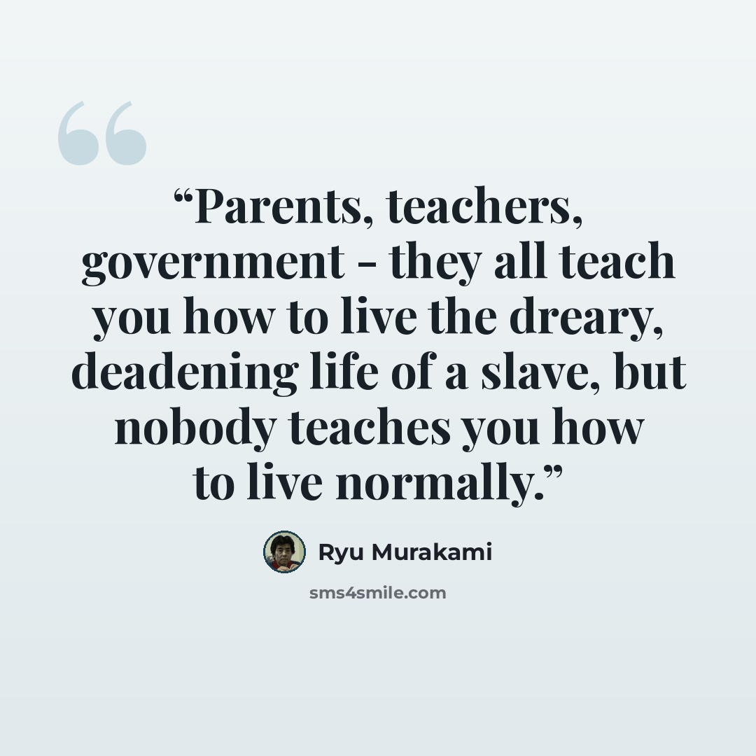 “Parents, teachers, government - they all teach you how to live the dreary, deadening life of a slave, but nobody teaches you how to live normally.” quote by Ryū Murakami