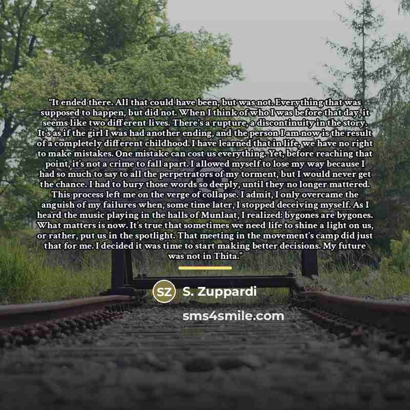 “It ended there. All that could have been, but was not. Everything that was supposed to happen, but did not. When I think of who I was before that day, it seems like two different lives. There's a rupture, a discontinuity in the story. It's as if the girl I was had another ending, and the person I…” quote by S. Zuppardi
