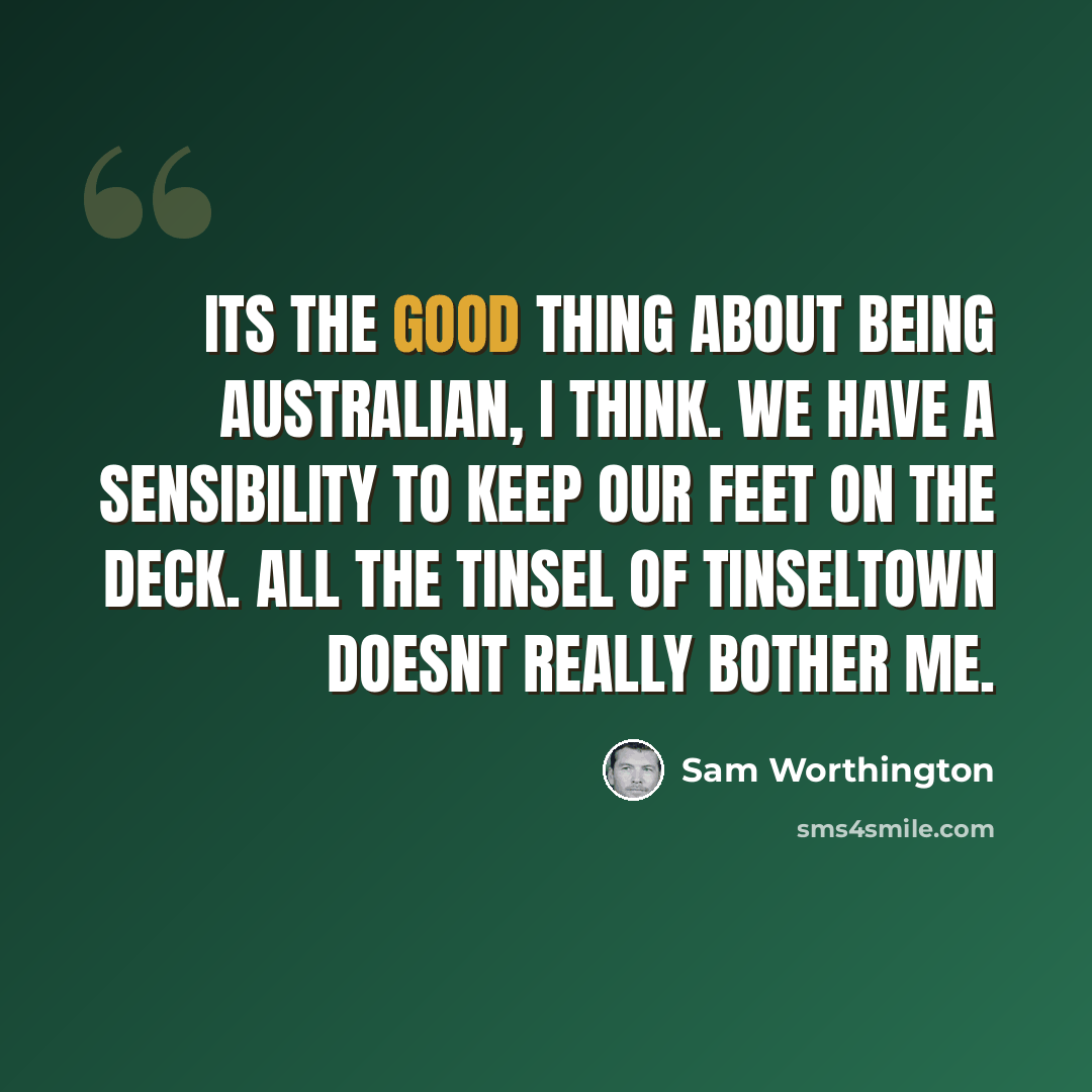 “Its the good thing about being Australian, I think. We have a sensibility to keep our feet on the deck. All the tinsel of Tinseltown doesnt really bother me.” quote by Sam Worthington