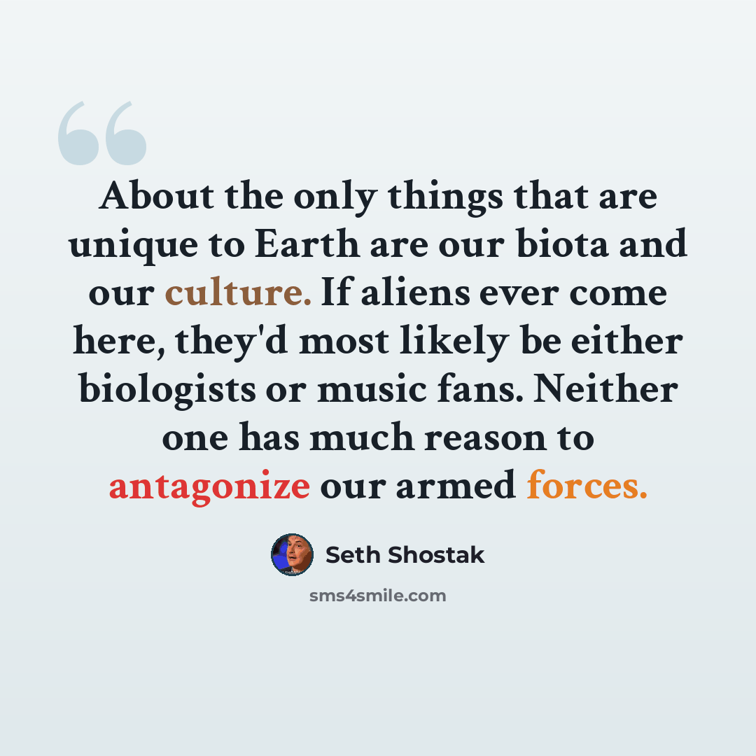 “About the only things that are unique to Earth are our biota and our culture. If aliens ever come here, they'd most likely be either biologists or music fans. Neither one has much reason to antagonize our armed forces.” quote by Seth Shostak