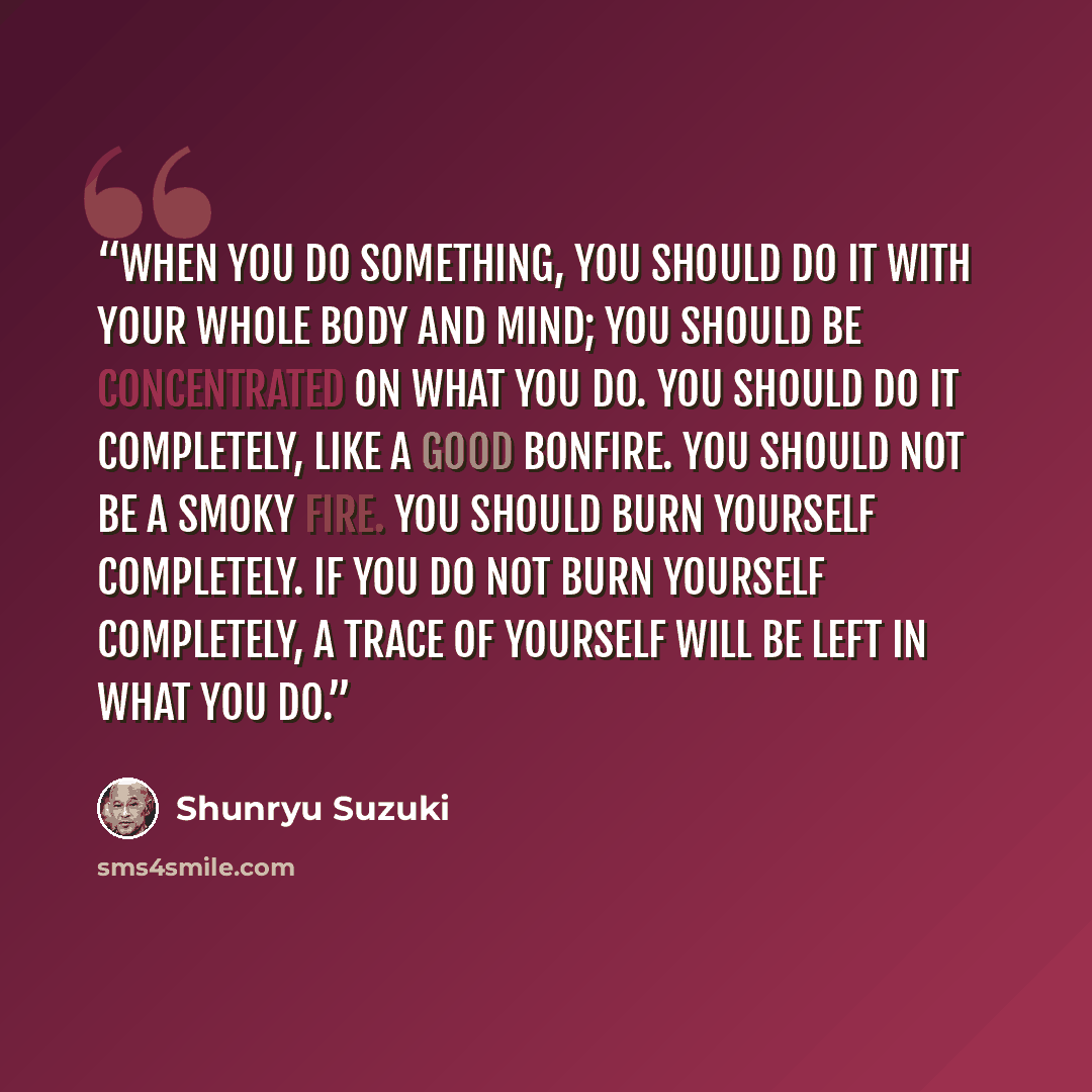 “When you do something, you should do it with your whole body and mind; you should be concentrated on what you do. You should do it completely, like a good bonfire. You should not be a smoky fire. You should burn yourself completely. If you do not burn yourself completely, a trace of yourself will…” quote by Shunryu Suzuki
