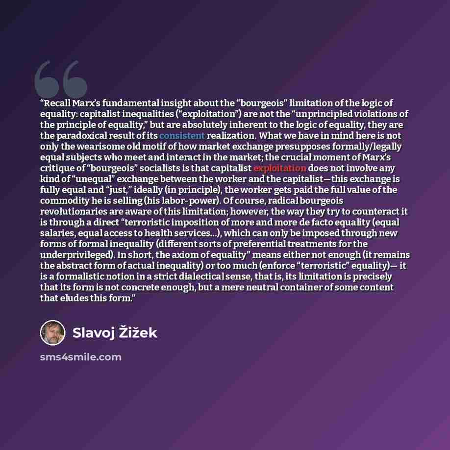 “Recall Marx’s fundamental insight about the “bourgeois” limitation of the logic of equality: capitalist inequalities (“exploitation”) are not the “unprincipled violations of the principle of equality,” but are absolutely inherent to the logic of equality, they are the paradoxical result of its…” quote by Slavoj Žižek