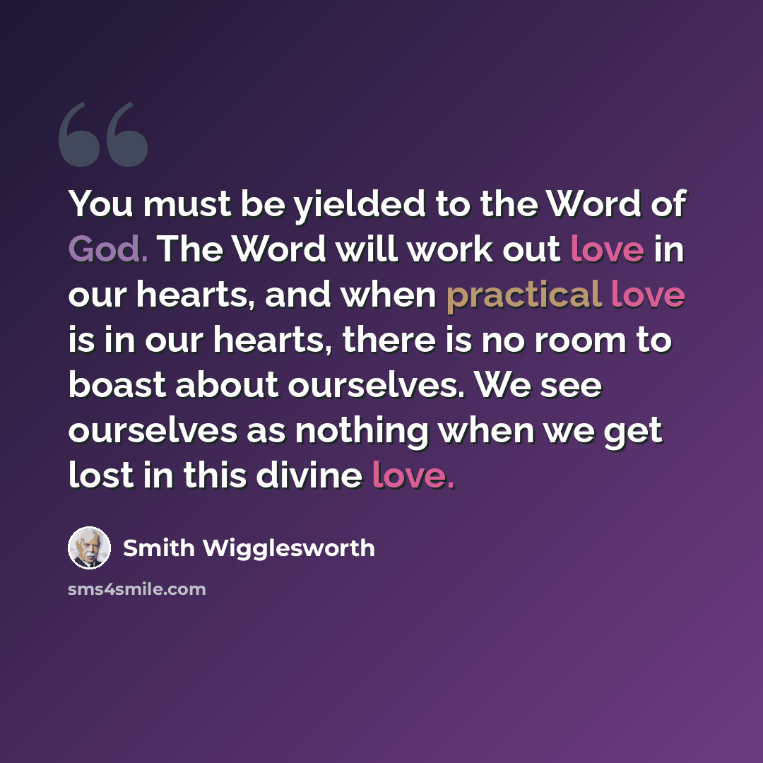 “You must be yielded to the Word of God. The Word will work out love in our hearts, and when practical love is in our hearts, there is no room to boast about ourselves. We see ourselves as nothing when we get lost in this divine love.” quote by Smith Wigglesworth