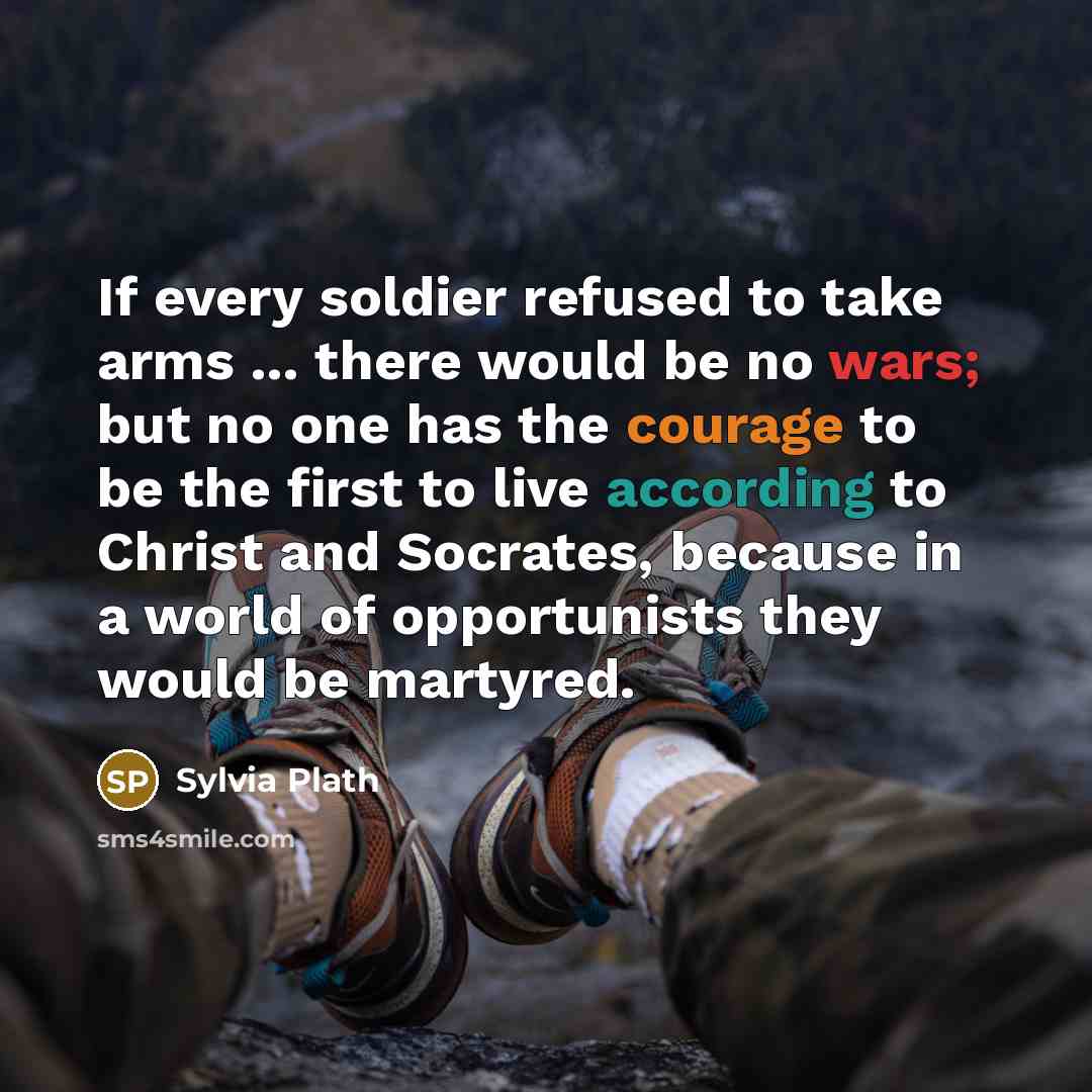 “If every soldier refused to take arms ... there would be no wars; but no one has the courage to be the first to live according to Christ and Socrates, because in a world of opportunists they would be martyred.” quote by Sylvia Plath