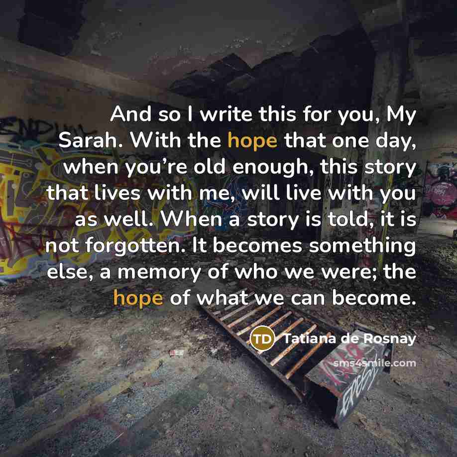“And so I write this for you, My Sarah. With the hope that one day, when you’re old enough, this story that lives with me, will live with you as well. When a story is told, it is not forgotten. It becomes something else, a memory of who we were; the hope of what we can become.” quote by Tatiana de Rosnay