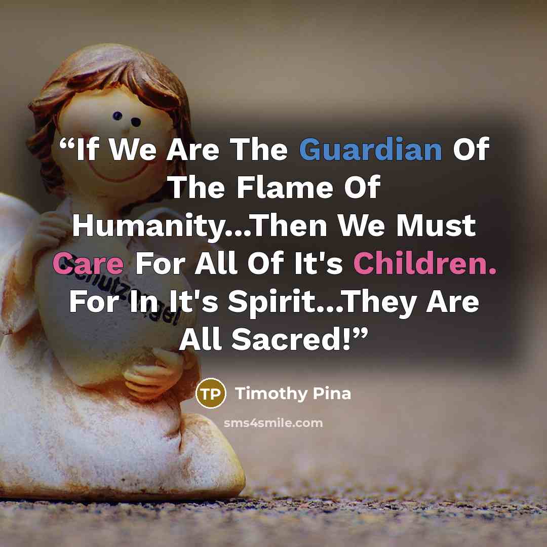 “If We Are The Guardian Of The Flame Of Humanity...Then We Must Care For All Of It's Children. For In It's Spirit...They Are All Sacred!” quote by Timothy Pina