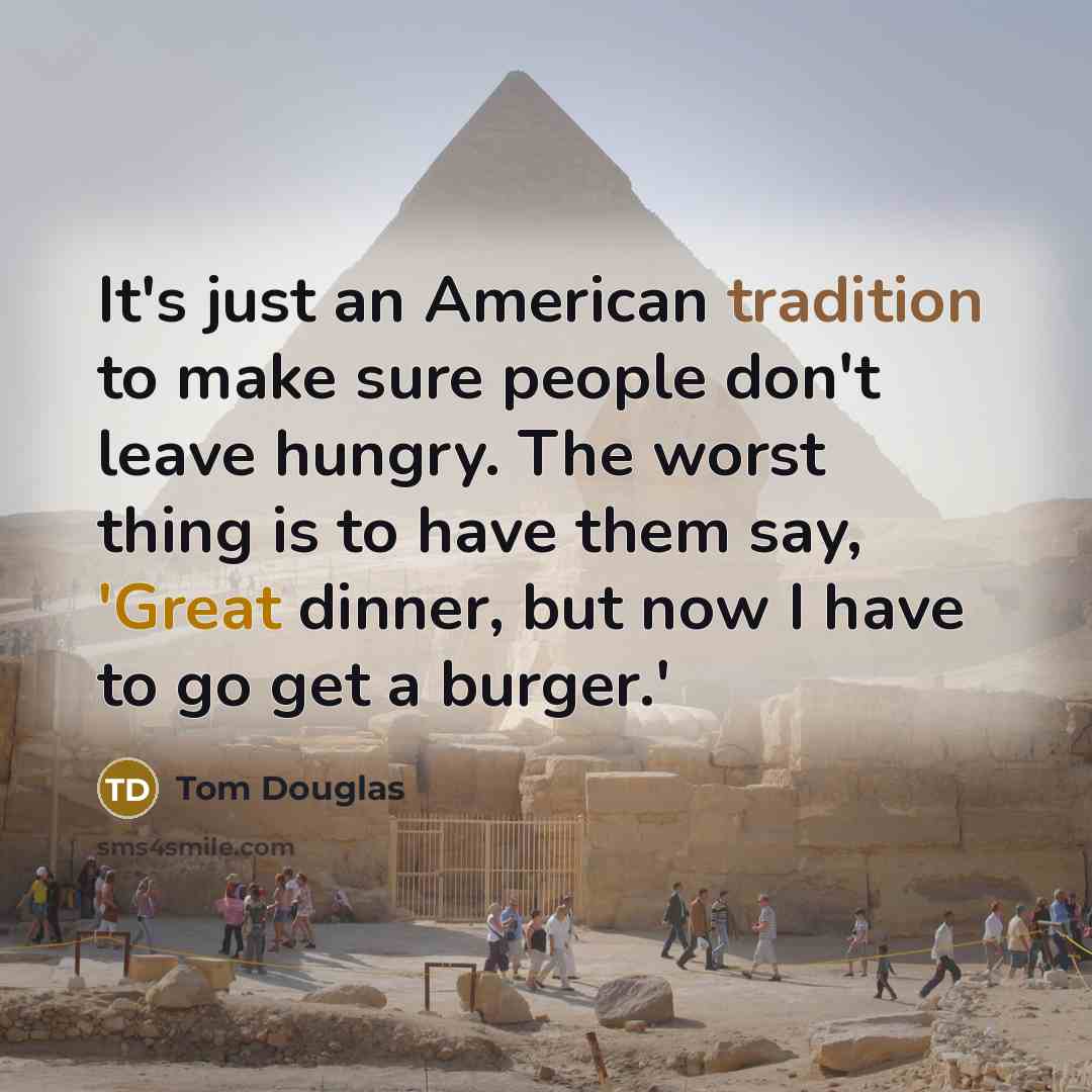 “It's just an American tradition to make sure people don't leave hungry. The worst thing is to have them say, 'Great dinner, but now I have to go get a burger.'” quote by Tom Douglas