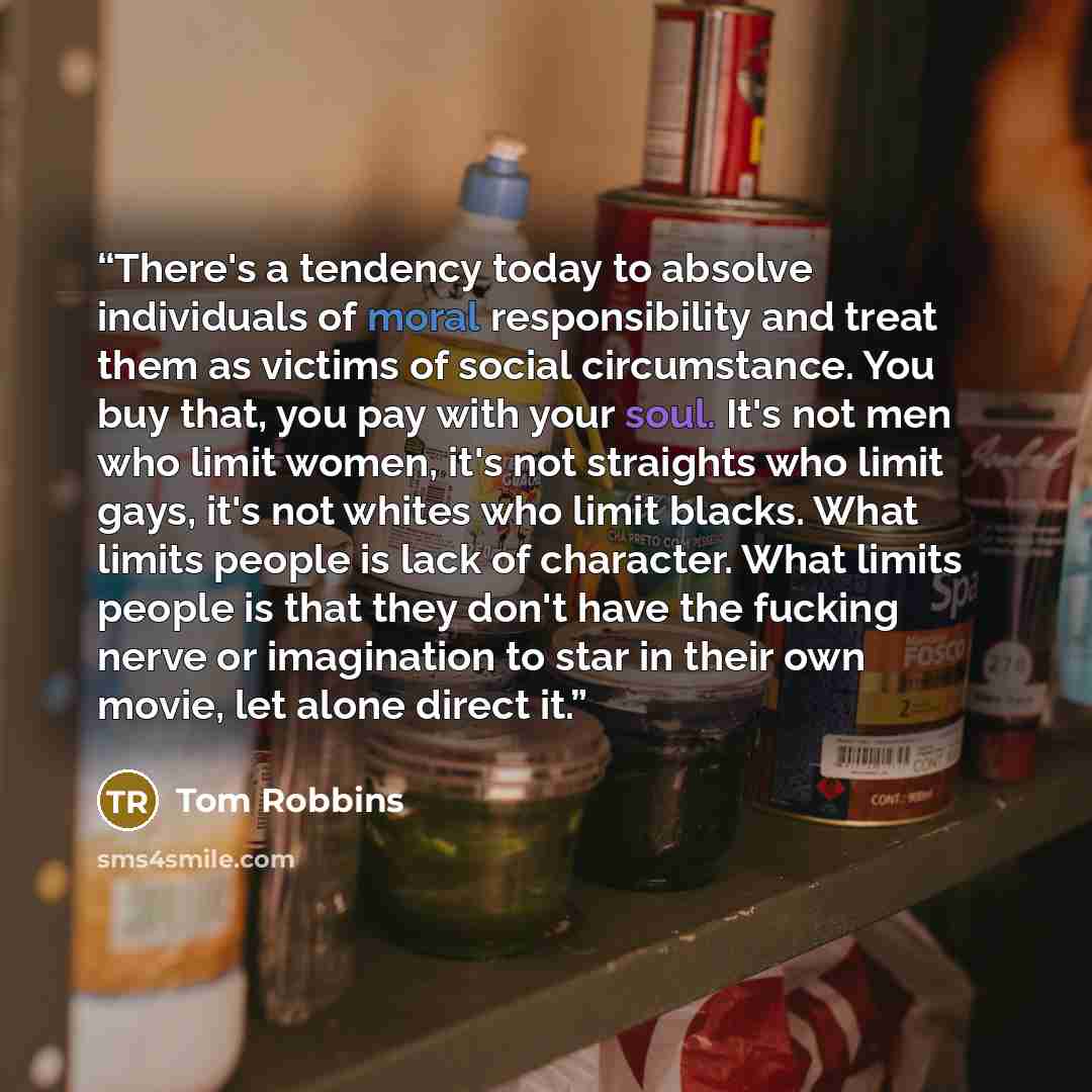 “There's a tendency today to absolve individuals of moral responsibility and treat them as victims of social circumstance. You buy that, you pay with your soul. It's not men who limit women, it's not straights who limit gays, it's not whites who limit blacks. What limits people is lack of…” quote by Tom Robbins