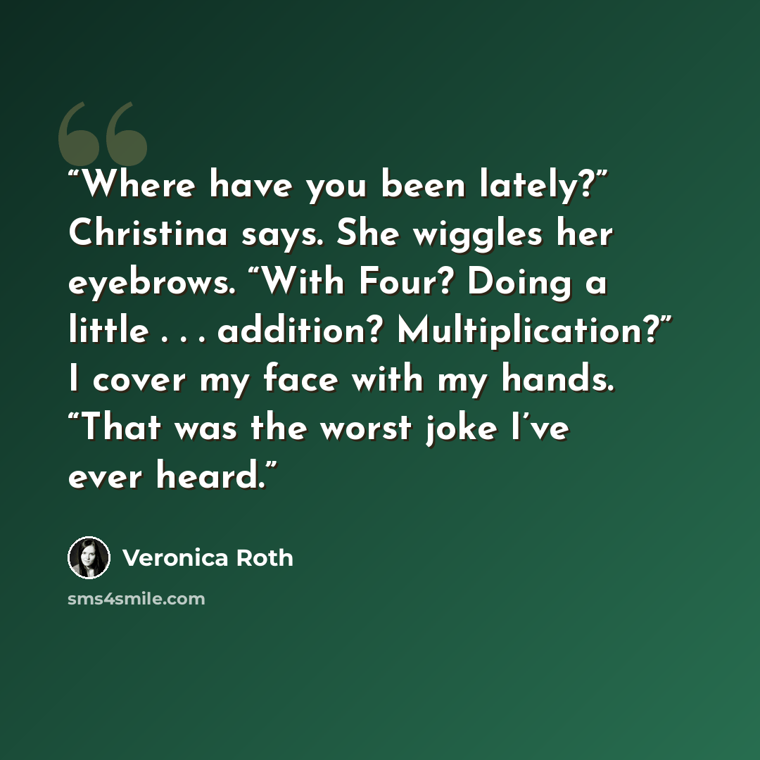 “Where have you been lately?” Christina says. She wiggles her eyebrows. “With Four? Doing a little . . . addition? Multiplication?” I cover my face with my hands. “That was the worst joke I’ve ever heard.” quote by Veronica Roth