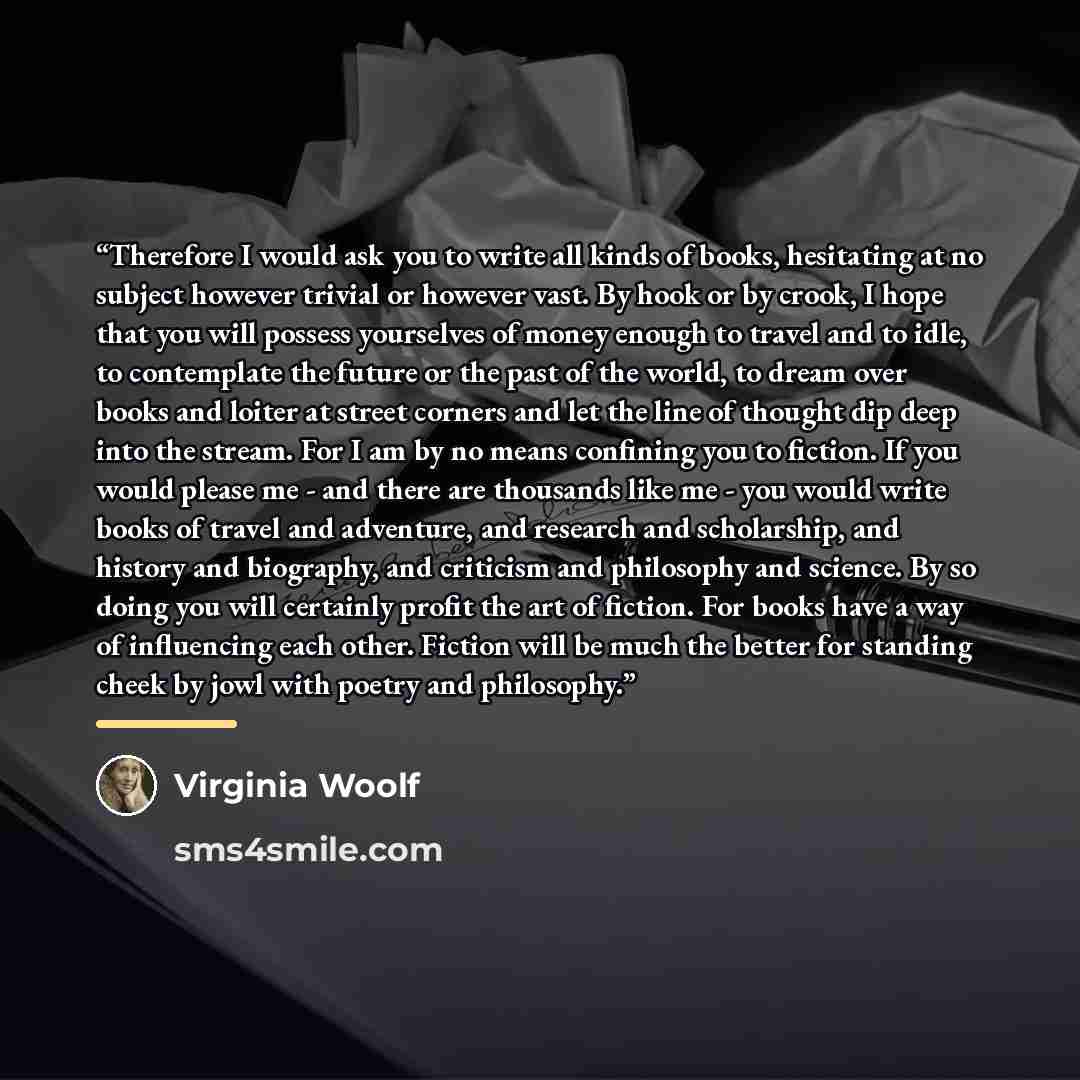 “Therefore I would ask you to write all kinds of books, hesitating at no subject however trivial or however vast. By hook or by crook, I hope that you will possess yourselves of money enough to travel and to idle, to contemplate the future or the past of the world, to dream over books and loiter at…” quote by Virginia Woolf