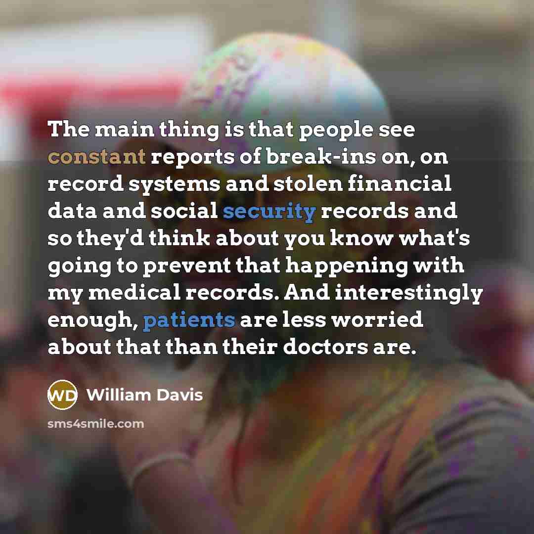 “The main thing is that people see constant reports of break-ins on, on record systems and stolen financial data and social security records and so they'd think about you know what's going to prevent that happening with my medical records. And interestingly enough, patients are less worried about…” quote by William Davis