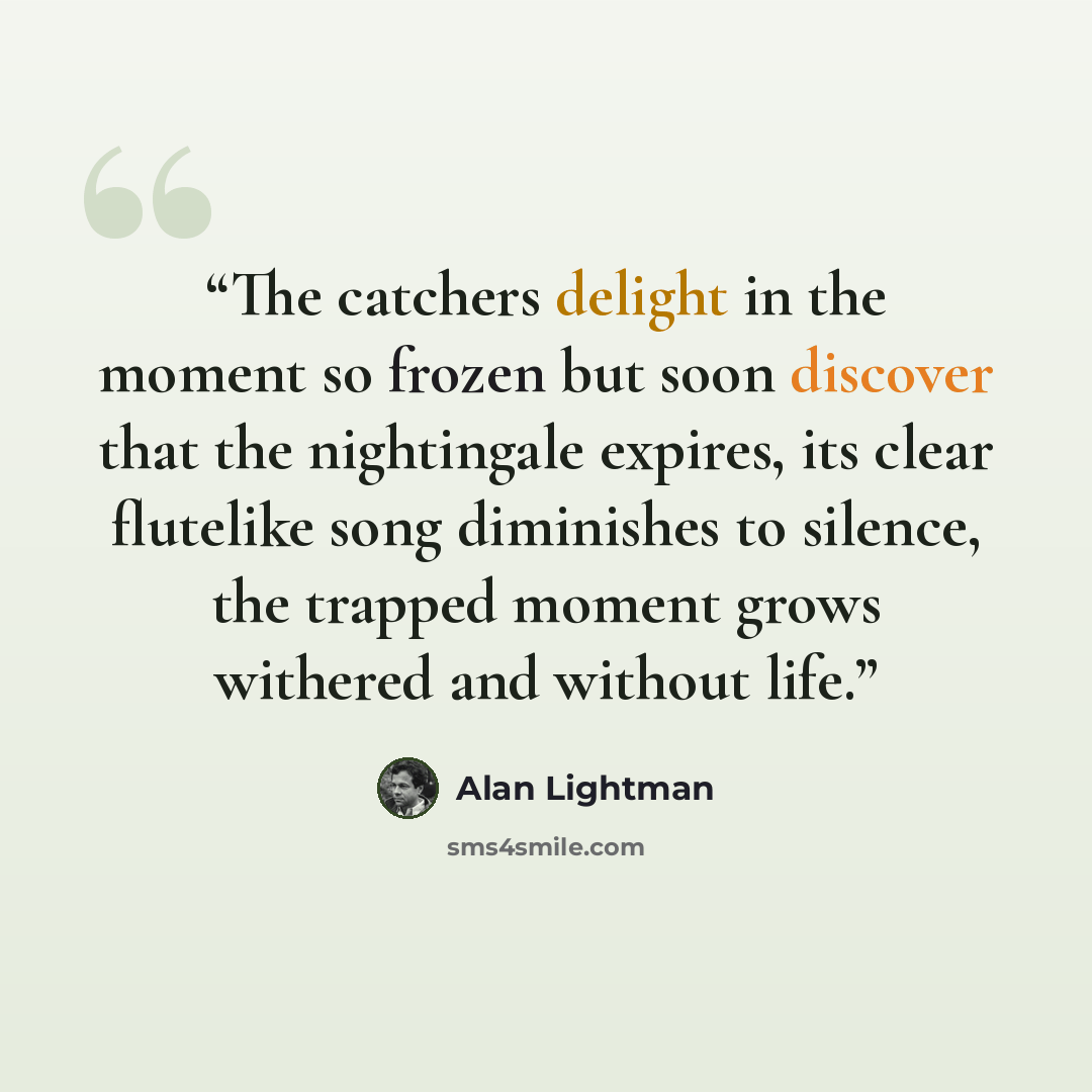 “The catchers delight in the moment so frozen but soon discover that the nightingale expires, its clear flutelike song diminishes to silence, the trapped moment grows withered and without life.” quote by Alan Lightman