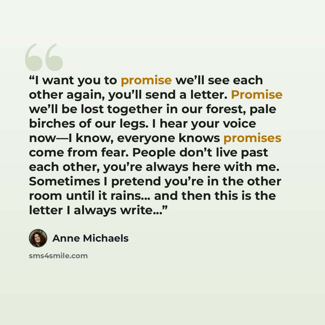 “I want you to promise we’ll see each other again, you’ll send a letter. Promise we’ll be lost together in our forest, pale birches of our legs. I hear your voice now—I know, everyone knows promises come from fear. People don’t live past each other, you’re always here with me. Sometimes I pretend…” quote by Anne Michaels