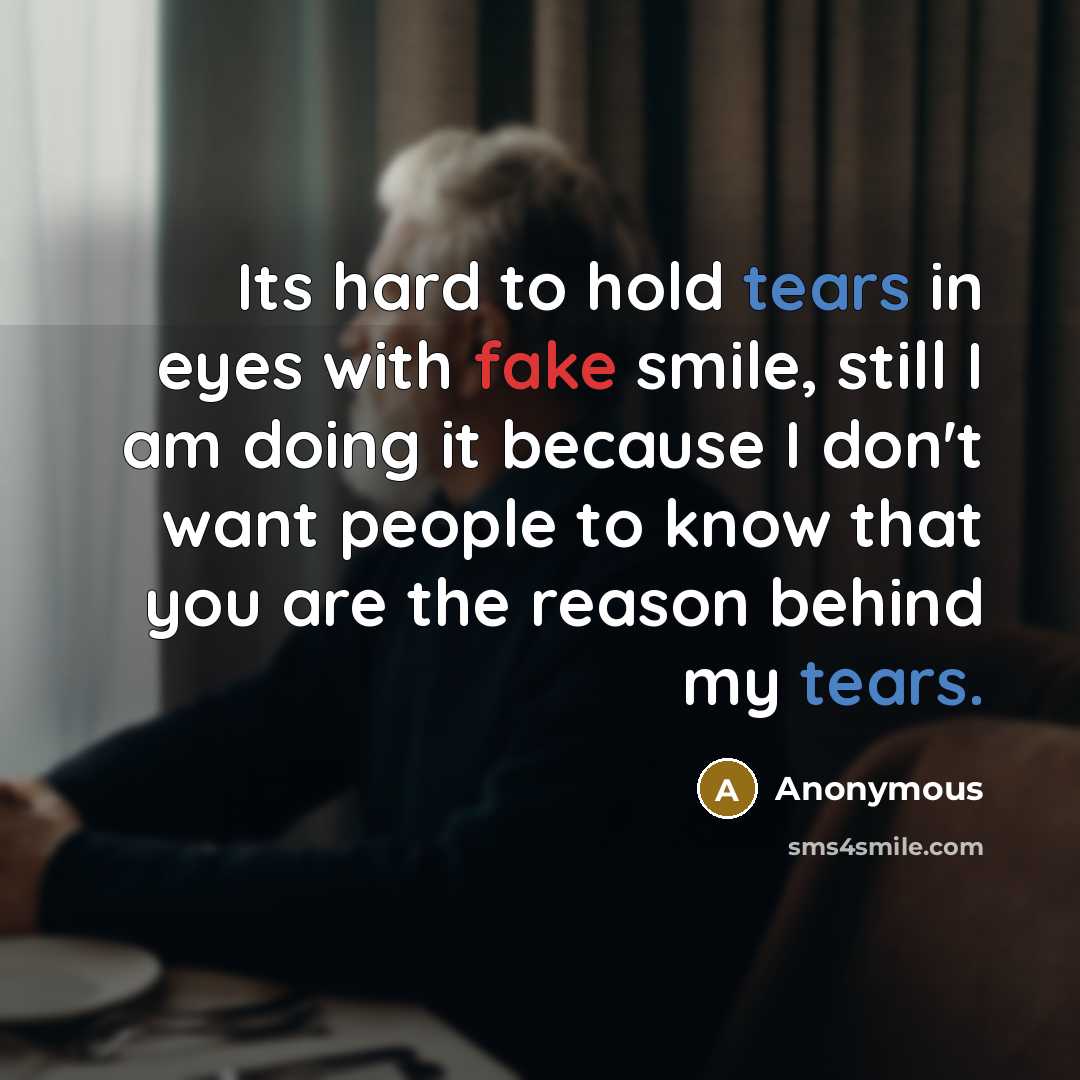 “Its hard to hold tears in eyes with fake smile, still I am doing it because I don't want people to know that you are the reason behind my tears.” quote by Anonymous