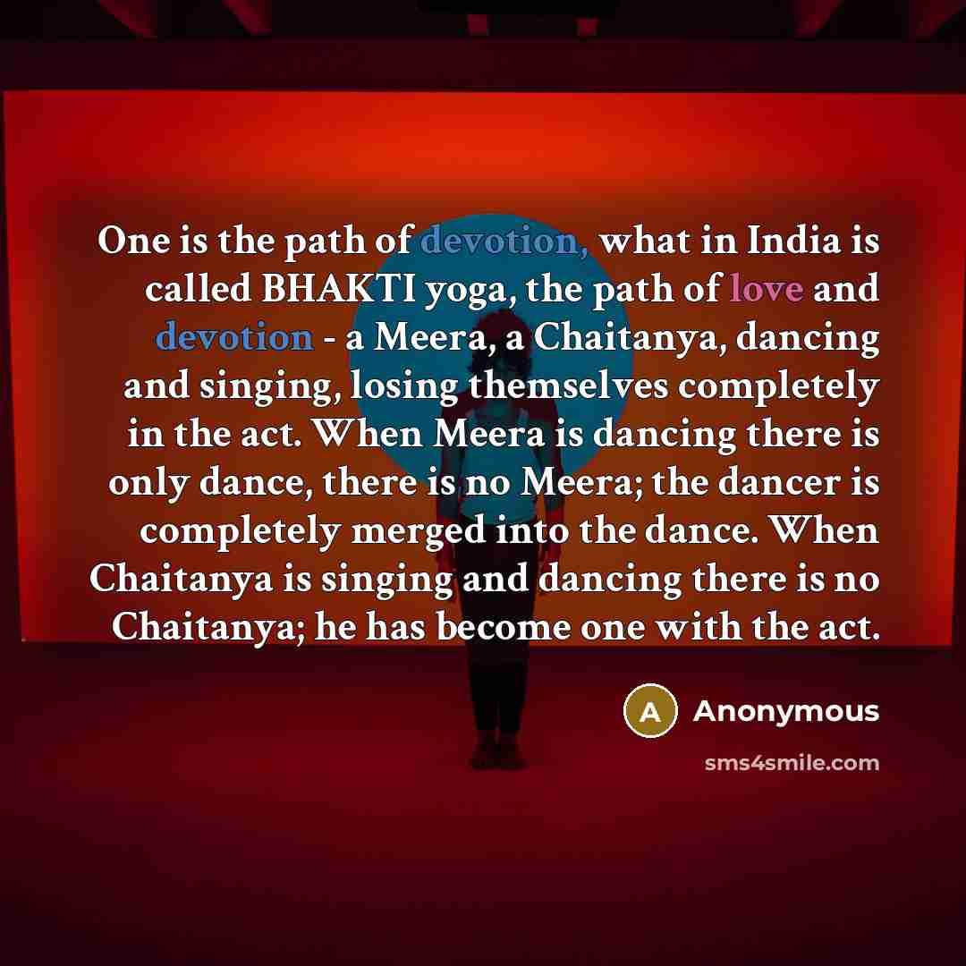 “One is the path of devotion, what in India is called BHAKTI yoga, the path of love and devotion - a Meera, a Chaitanya, dancing and singing, losing themselves completely in the act. When Meera is dancing there is only dance, there is no Meera; the dancer is completely merged into the dance. When…” quote by Anonymous