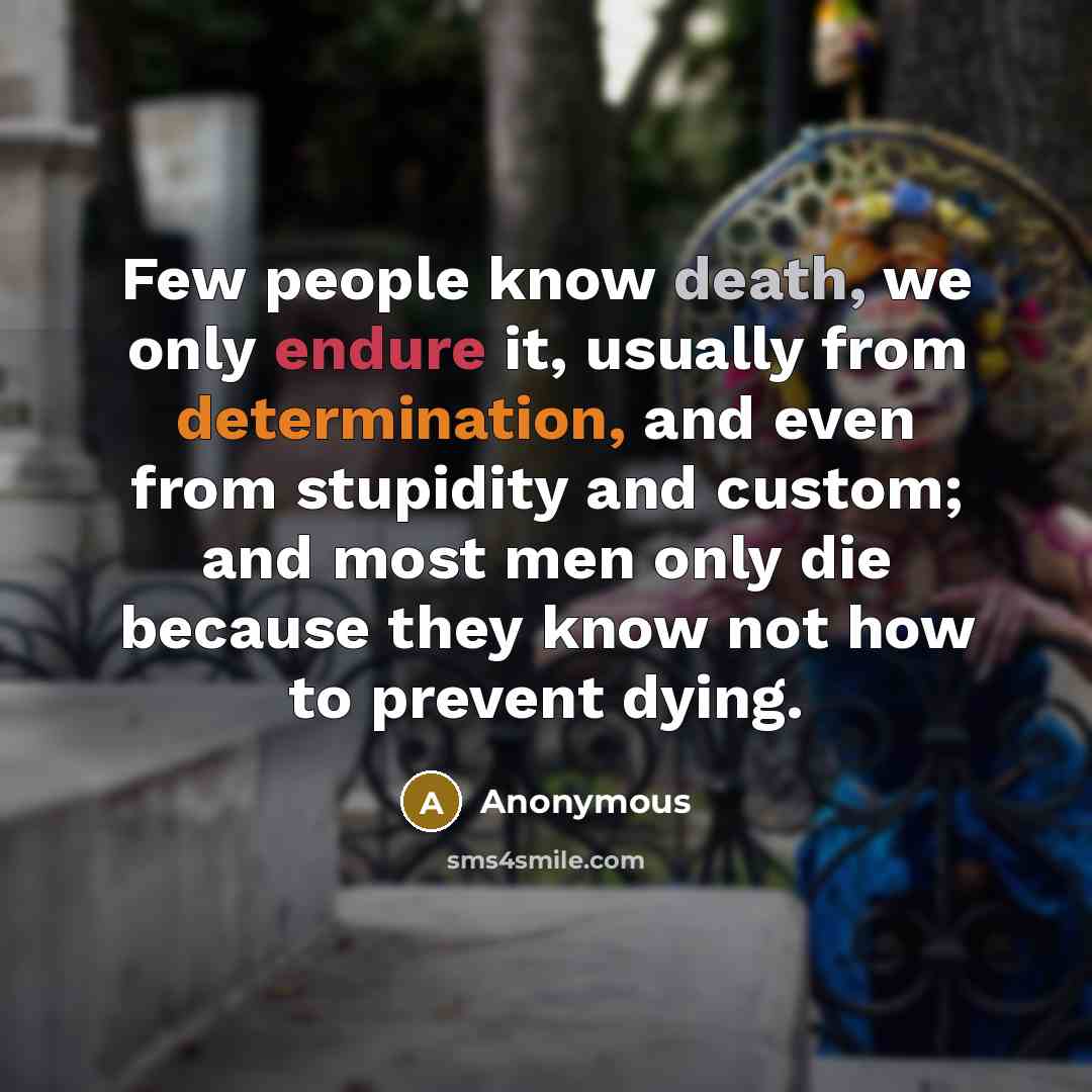 “Few people know death, we only endure it, usually from determination, and even from stupidity and custom; and most men only die because they know not how to prevent dying.” quote by Anonymous