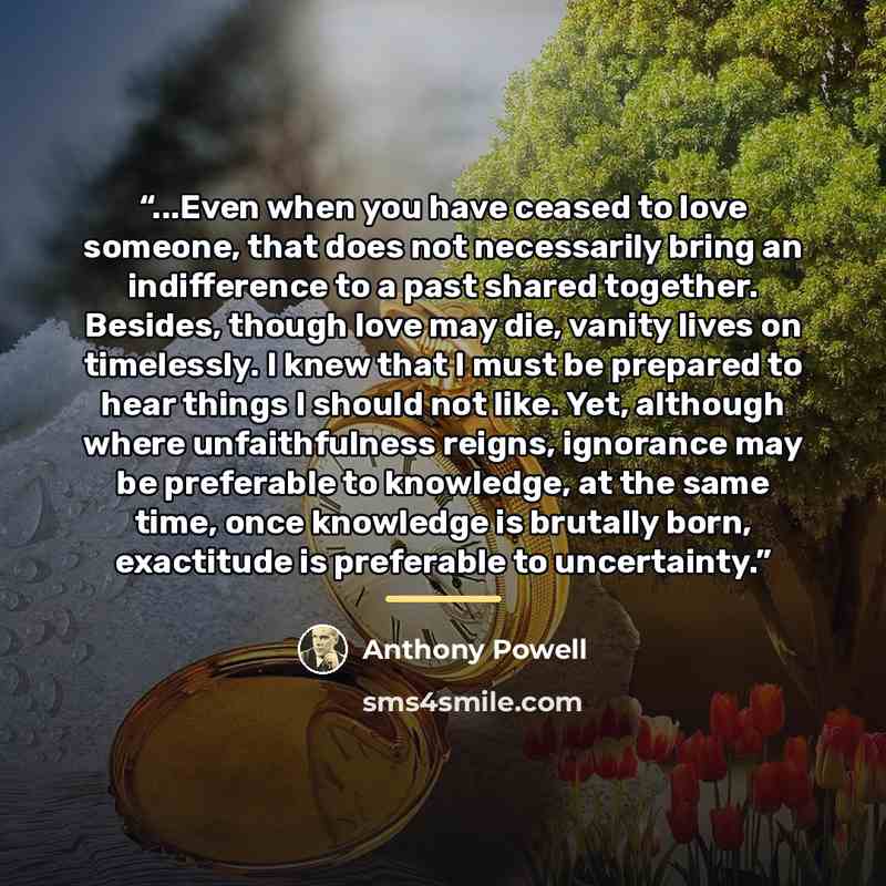 “...Even when you have ceased to love someone, that does not necessarily bring an indifference to a past shared together. Besides, though love may die, vanity lives on timelessly. I knew that I must be prepared to hear things I should not like. Yet, although where unfaithfulness reigns, ignorance…” quote by Anthony Powell