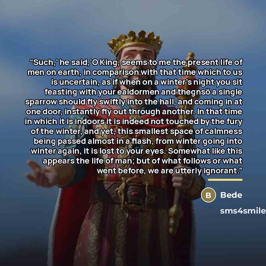 “Such,' he said,'O King, seems to me the present life of men on earth, in comparison with that time which to us is uncertain, as if when on a winter's night you sit feasting with your ealdormen and thegnsö a single sparrow should fly swiftly into the hall, and coming in at one door, instantly fly…” quote by Bede