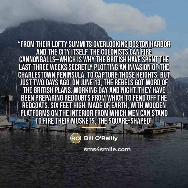 “From their lofty summits overlooking Boston Harbor and the city itself, the colonists can fire cannonballs—which is why the British have spent the last three weeks secretly plotting an invasion of the Charlestown Peninsula, to capture those heights. But just two days ago, on June 13, the rebels…” quote by Bill O'Reilly