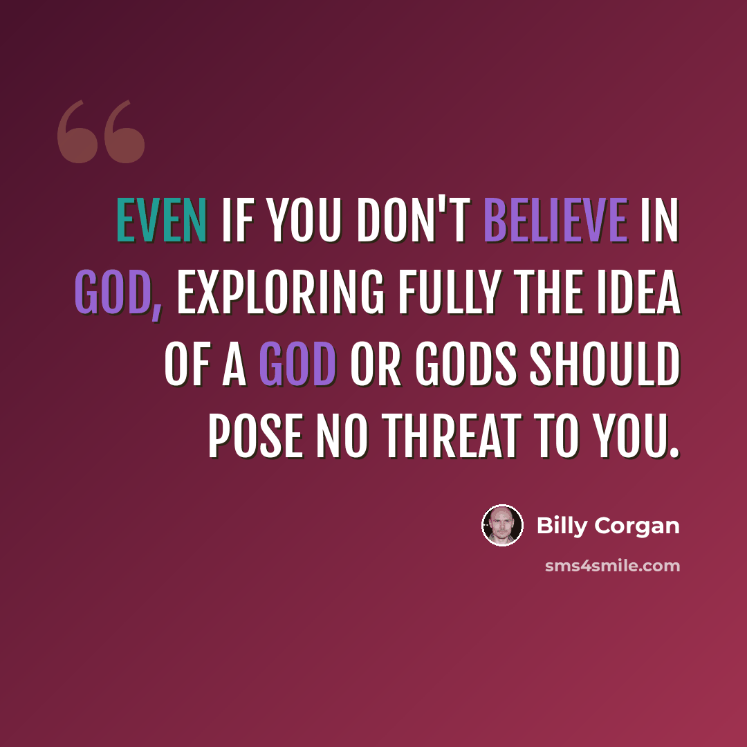 “Even if you don't believe in God, exploring fully the idea of a god or gods should pose no threat to you.” quote by Billy Corgan
