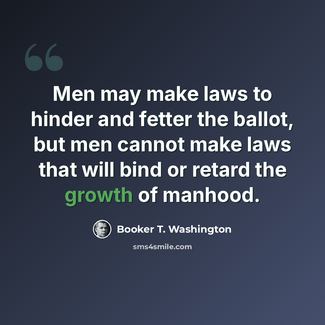“Men may make laws to hinder and fetter the ballot, but men cannot make laws that will bind or retard the growth of manhood.” quote by Booker T. Washington
