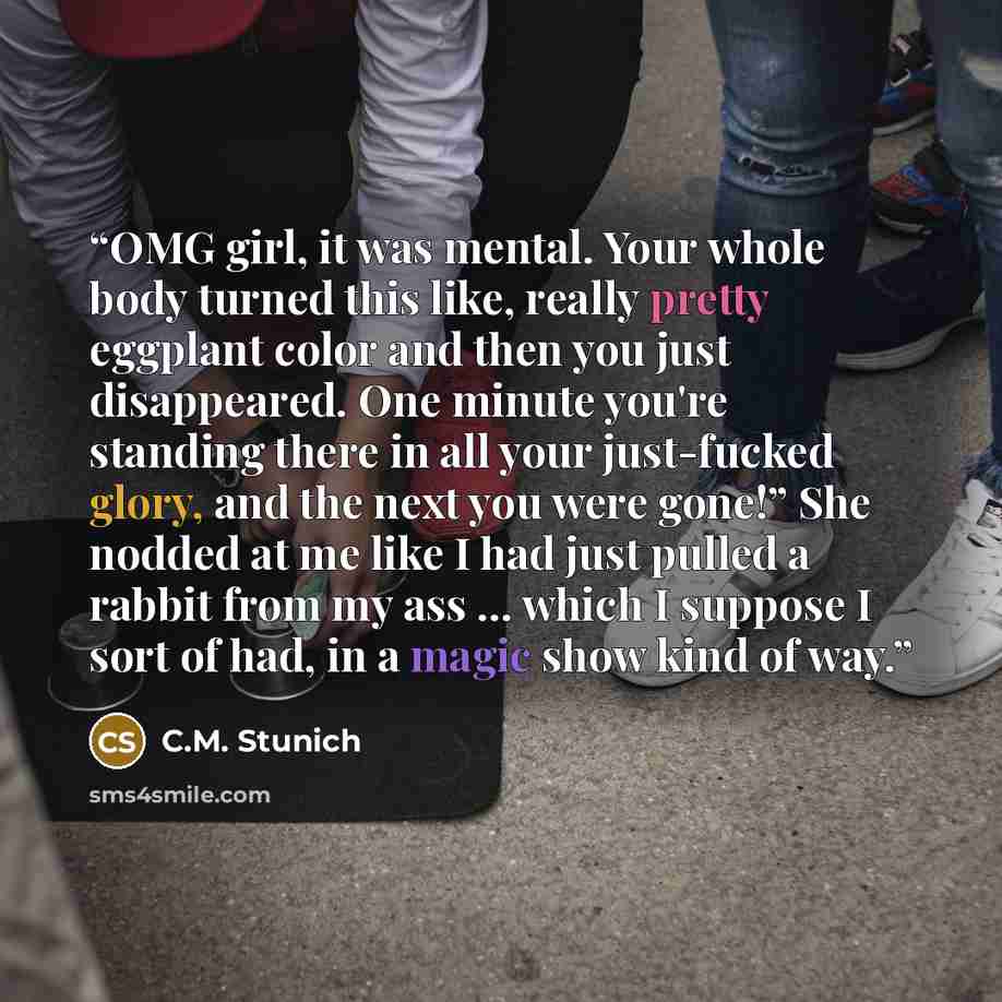 “OMG girl, it was mental. Your whole body turned this like, really pretty eggplant color and then you just disappeared. One minute you're standing there in all your just-fucked glory, and the next you were gone!” She nodded at me like I had just pulled a rabbit from my ass … which I suppose I sort…” quote by C.M. Stunich