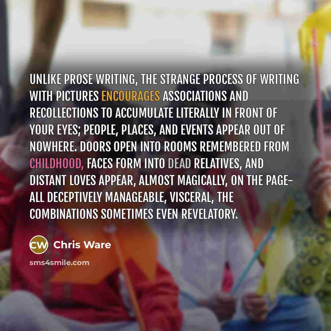 “Unlike prose writing, the strange process of writing with pictures encourages associations and recollections to accumulate literally in front of your eyes; people, places, and events appear out of nowhere. Doors open into rooms remembered from childhood, faces form into dead relatives, and distant…” quote by Chris Ware