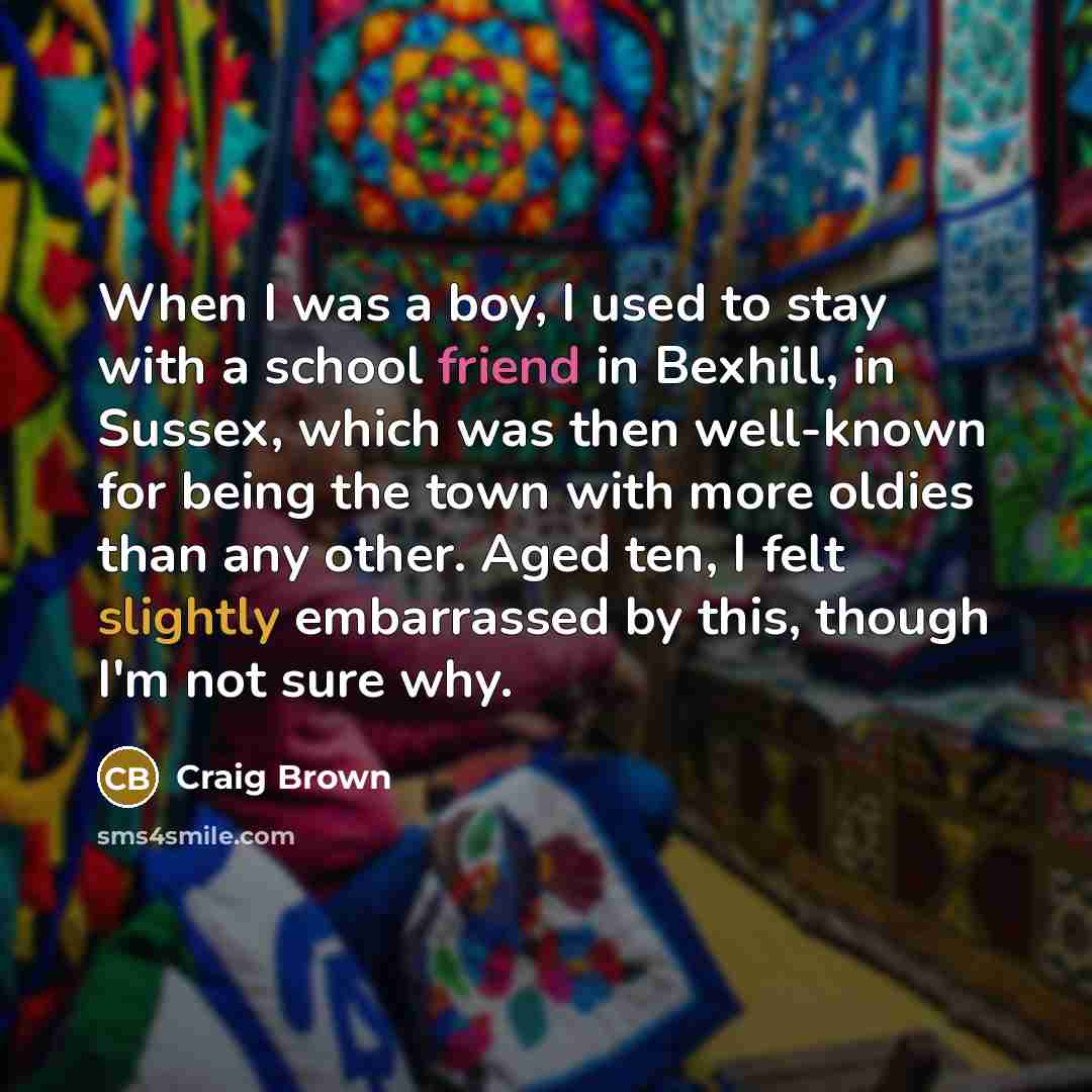 “When I was a boy, I used to stay with a school friend in Bexhill, in Sussex, which was then well-known for being the town with more oldies than any other. Aged ten, I felt slightly embarrassed by this, though I'm not sure why.” quote by Craig Brown