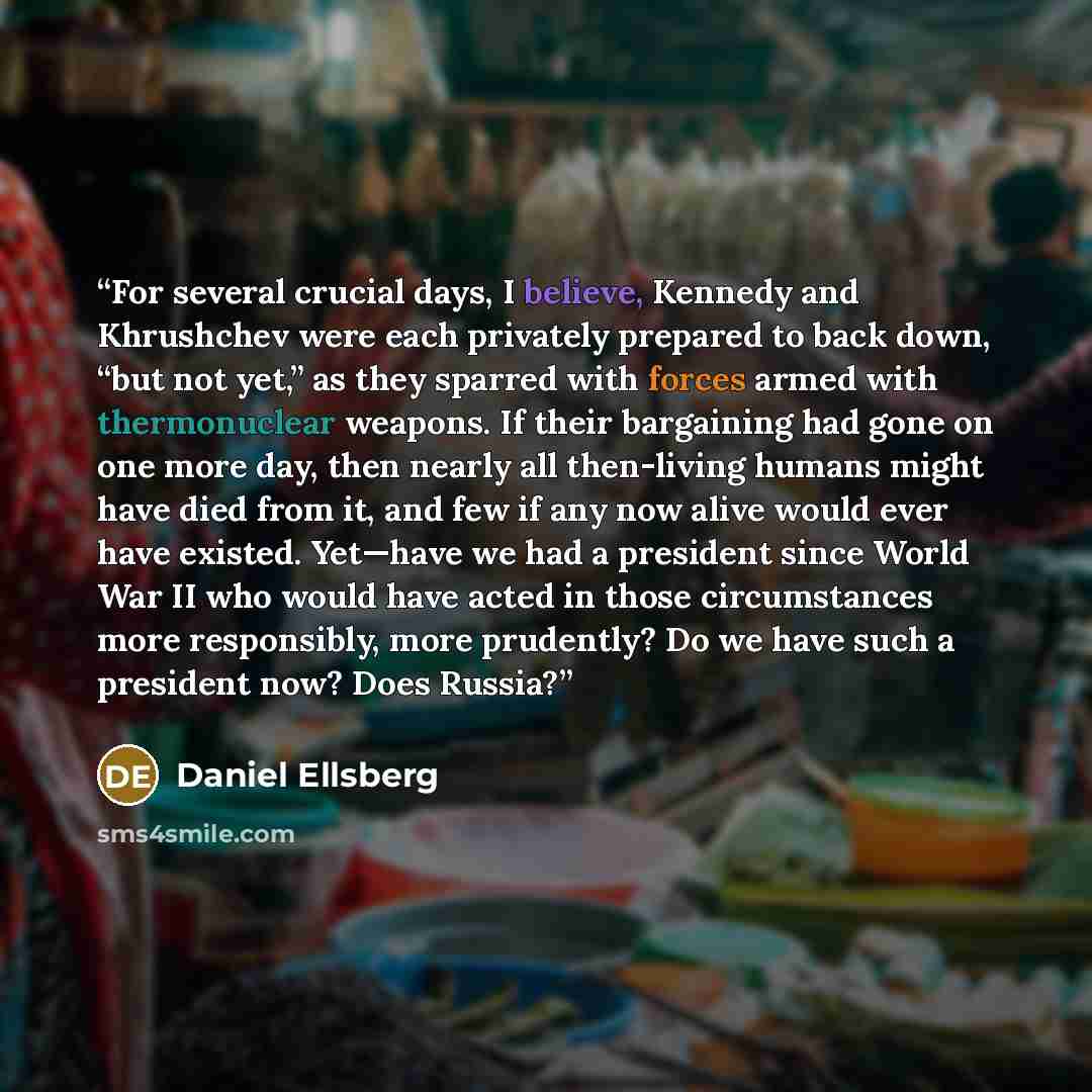 “For several crucial days, I believe, Kennedy and Khrushchev were each privately prepared to back down, “but not yet,” as they sparred with forces armed with thermonuclear weapons. If their bargaining had gone on one more day, then nearly all then-living humans might have died from it, and few if…” quote by Daniel Ellsberg