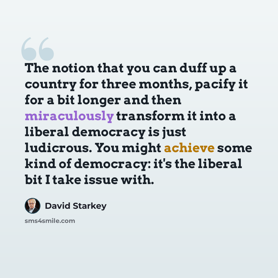 “The notion that you can duff up a country for three months, pacify it for a bit longer and then miraculously transform it into a liberal democracy is just ludicrous. You might achieve some kind of democracy: it's the liberal bit I take issue with.” quote by David Starkey