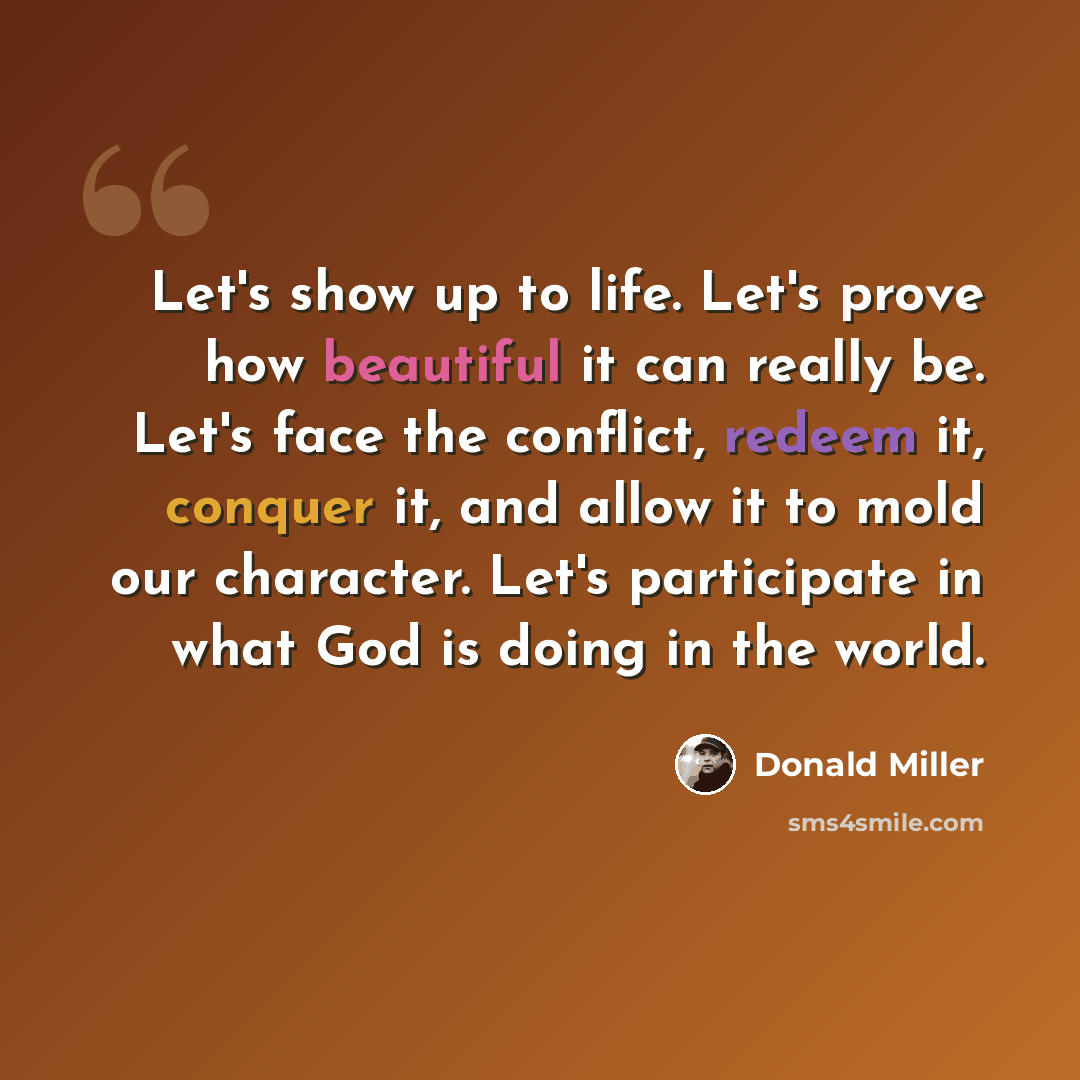 “Let's show up to life. Let's prove how beautiful it can really be. Let's face the conflict, redeem it, conquer it, and allow it to mold our character. Let's participate in what God is doing in the world.” quote by Donald Miller