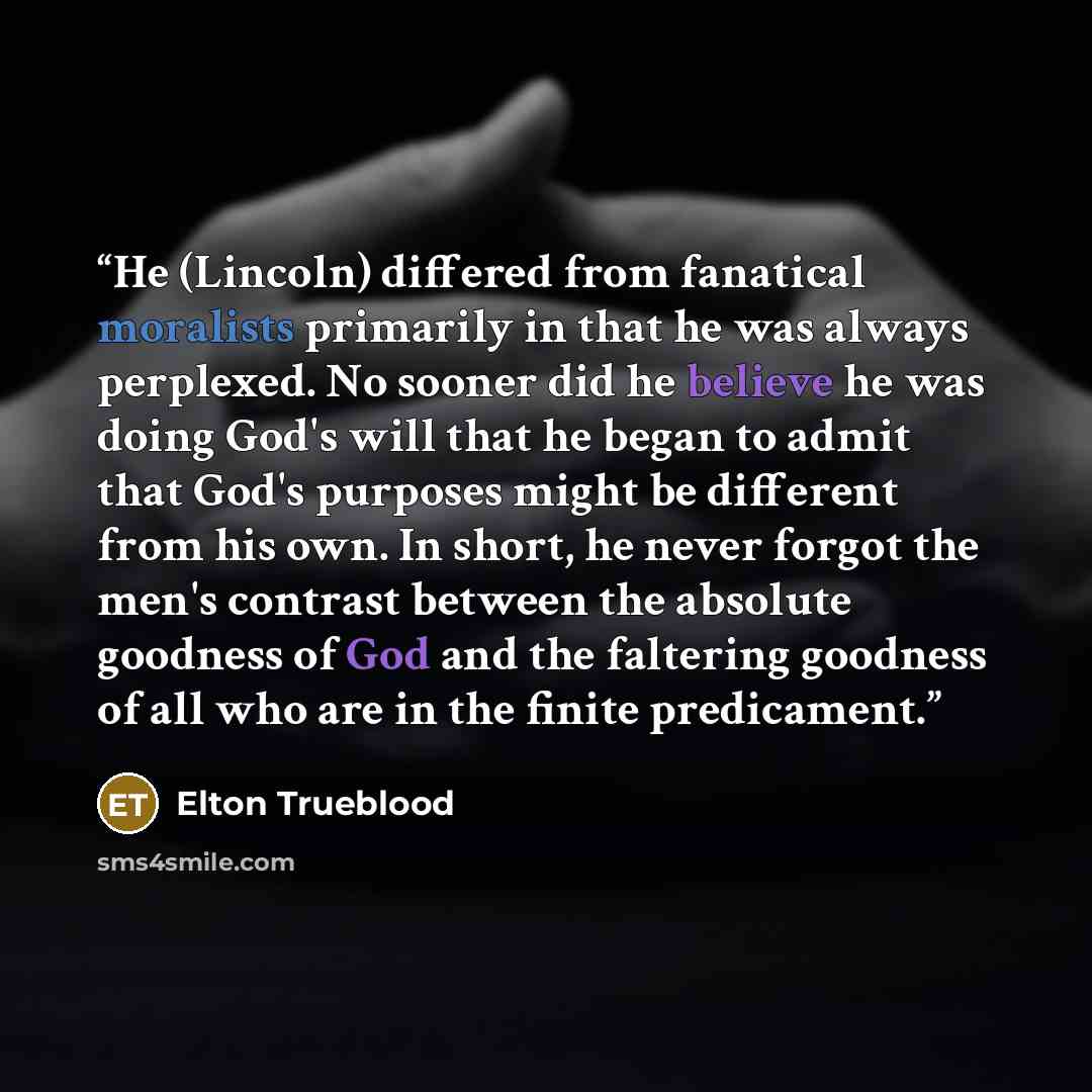 “He (Lincoln) differed from fanatical moralists primarily in that he was always perplexed. No sooner did he believe he was doing God's will that he began to admit that God's purposes might be different from his own. In short, he never forgot the men's contrast between the absolute goodness of God…” quote by Elton Trueblood