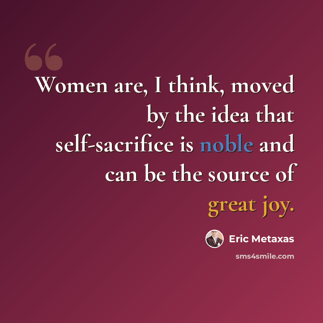 “Women are, I think, moved by the idea that self-sacrifice is noble and can be the source of great joy.” quote by Eric Metaxas